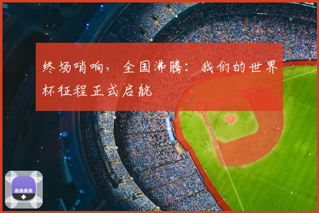终场哨响，全国沸腾：我们的世界杯征程正式启航