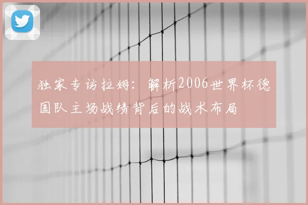 独家专访拉姆：解析2006世界杯德国队主场战绩背后的战术布局