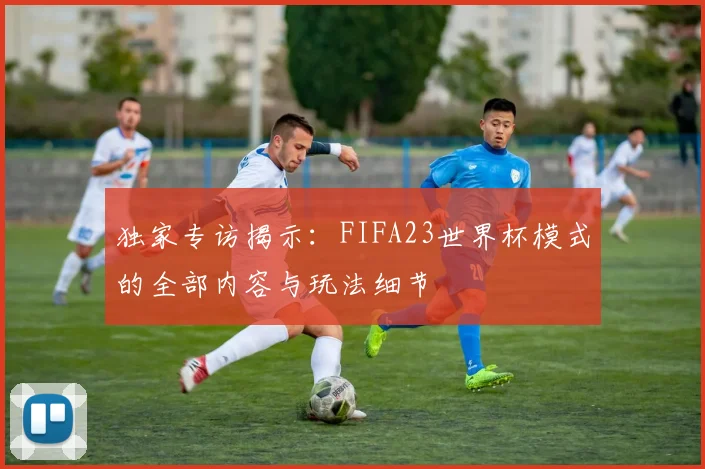 独家专访揭示：FIFA23世界杯模式的全部内容与玩法细节