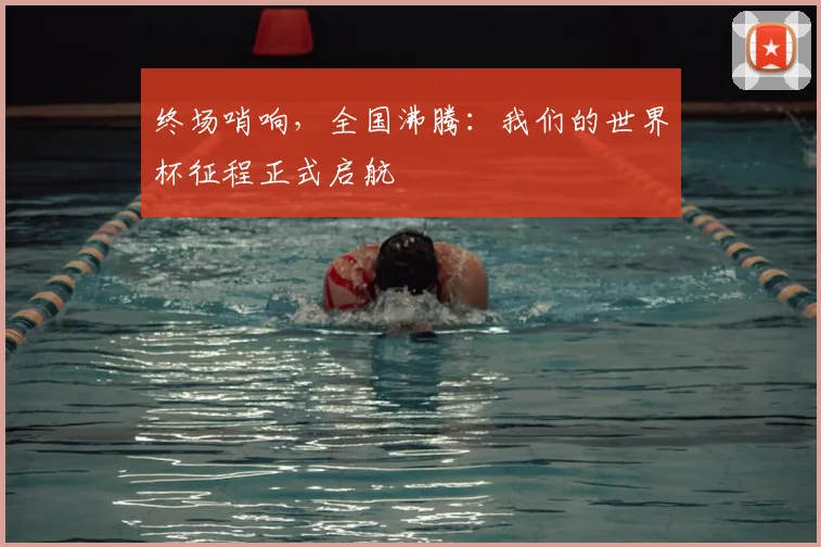 终场哨响，全国沸腾：我们的世界杯征程正式启航